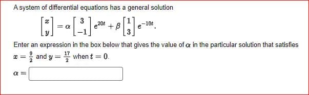 A system of differential equations has a general solution
3
20t
-10t
[]=[³]
Enter an expression in the box below that gives the value of a in the particular solution that satisfies
17
x =
and y¹7 when t = 0.
=
α =