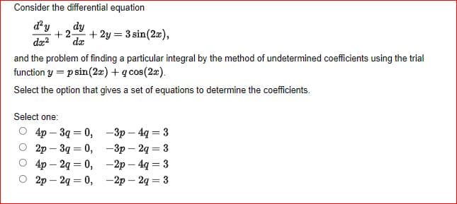 Consider the differential equation
d'y dy
+2- + 2y = 3 sin(2x),
dx² da
and the problem of finding a particular integral by the method of undetermined coefficients using the trial
function y = p sin(2x) + q cos(2x).
Select the option that gives a set of equations to determine the coefficients.
Select one:
4p - 3q=0,
-3p-4q = 3
2p-3g = 0,
-3p2q = 3
-2p - 4q = 3
4p2q = 0,
2p2q = 0,
-2p - 2q = 3
O O
0