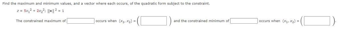 Find the maximum and minimum values, and a vector where each occurs, of the quadratic form subject to the constraint.
z = 5x₁² + 2x₂²; ||x || ² = 1
The constrained maximum of
occurs when (x₁, x₂) = |
and the constrained minimum of
occurs when (x₁, x₂) =