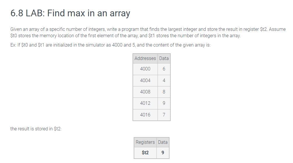 6.8 LAB: Find max in an array
Given an array of a specific number of integers, write a program that finds the largest integer and store the result in register Șt2. Assume
Sto stores the memory location of the first element of the array, and $t1 stores the number of integers in the array.
Ex: If $t0 and $t1 are initialized in the simulator as 4000 and 5, and the content of the given array is:
the result is stored in $t2:
Addresses Data
4000
4004
4008
4012
4016
6
4
8
9
7
Registers Data
$12
9