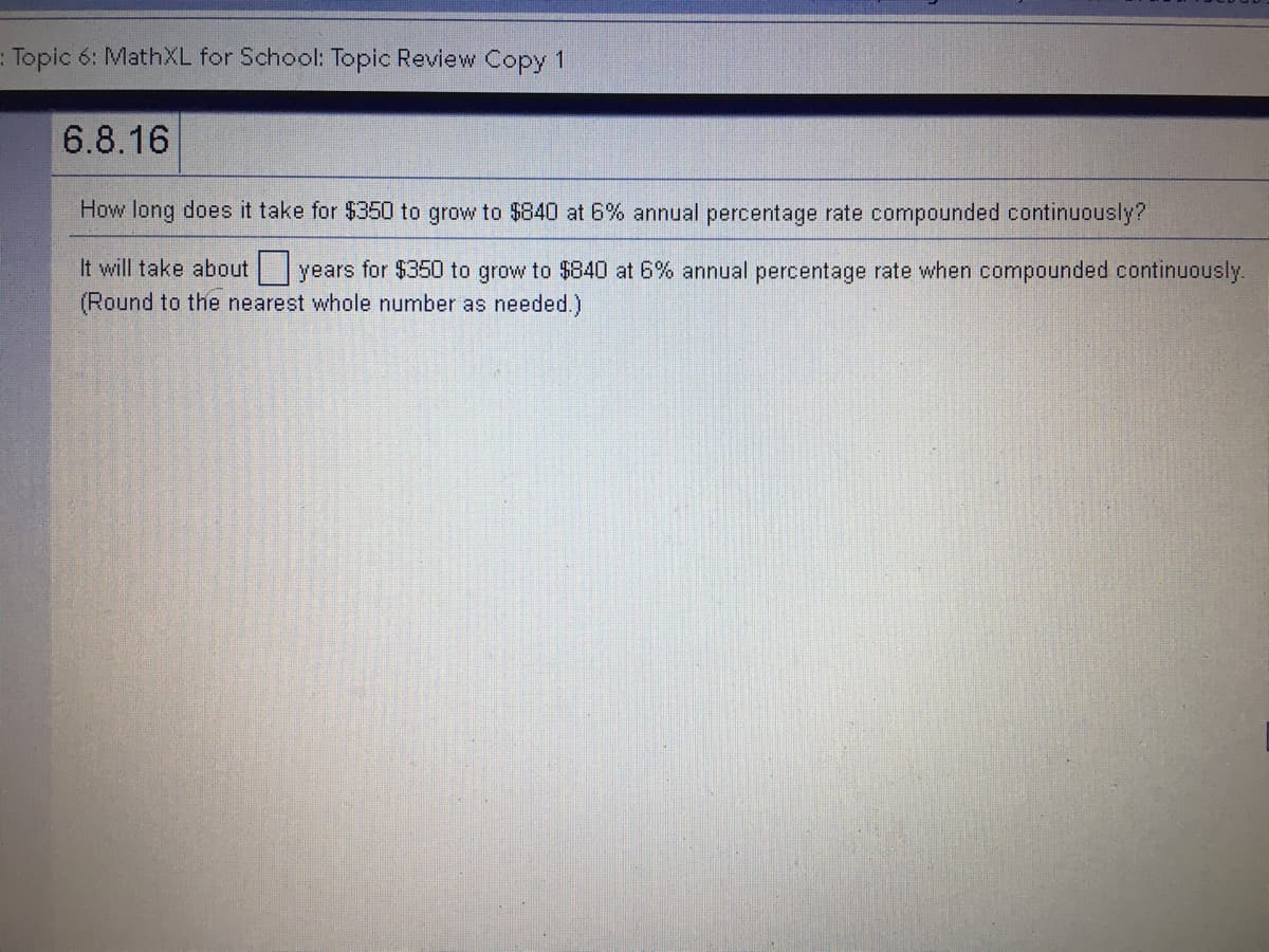 : Topic 6: MathXL for School: Topic Review Copy 1
6.8.16
How long does it take for $350 to grow to $840 at 6% annual percentage rate compounded continuously?
It will take about years for $350 to grow to $840 at 6% annual percentage rate when compounded continuously.
(Round to the nearest whole number as needed.)
