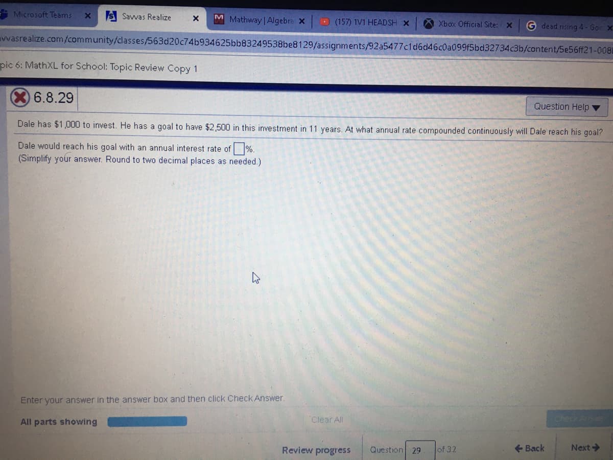 Microsoft Teams
S Savvas Realize
M Mathway | Algebra x
D (157) 1V1 HEADSH X
Xbox Official Site: x
G dead rising 4- Goc X
wasrealize.com/community/classes/563d20c74b934625bb83249538be8129/assignments/92a5477c1d6d46c0a099f5bd32734c3b/content/5e56ff21-0081
pic 6: MathXL for School: Topic Review Copy 1
6.8.29
Question Help ▼
Dale has $1,000 to invest. He has a goal to have $2,500 in this investment in 11 years. At what annual rate compounded continuously will Dale reach his goal?
Dale would reach his goal with an annual interest rate of %.
(Simplify your answer. Round to two decimal places as needed.)
Enter your answer in the answer box and then click Check Answer.
All parts showing
Clear All
Review progress
Question
of 32
+ Back
Next
29
