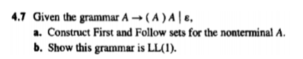 4.7 Given the grammar A → (A ) A | 8,
a. Construct First and Follow sets for the nonterminal A.
b. Show this grammar is LL(1).
