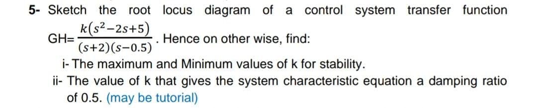 5- Sketch the root locus diagram of a
control system transfer function
k(s²-2s+5)
GH=
(s+2)(s-0.5)*
i- The maximum and Minimum values of k for stability.
ii- The value of k that gives the system characteristic equation a damping ratio
of 0.5. (may be tutorial)
Hence on other wise, find:
