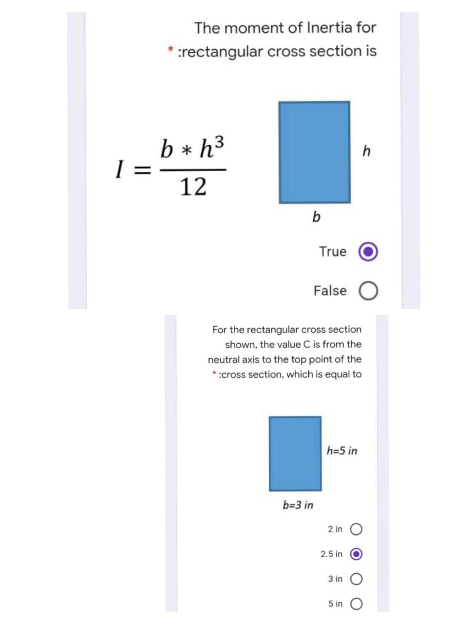 The moment of Inertia for
:rectangular cross section is
b * h3
h
12
b
True
False
For the rectangular cross section
shown, the value C is from the
neutral axis to the top point of the
* :cross section, which is equal to
h=5 in
b=3 in
2 in O
2.5 in
3 in O
5 in
