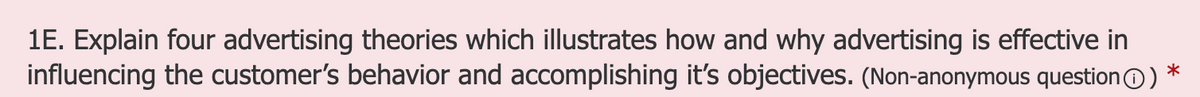 1E. Explain four advertising theories which illustrates how and why advertising is effective in
influencing the customer's behavior and accomplishing it's objectives. (Non-anonymous questionO)
