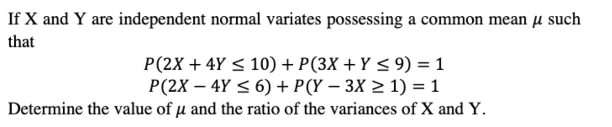 If X and Y are independent normal variates possessing a common mean µ such
that
P(2X + 4Y < 10) + P(3X + Y < 9) = 1
P(2X – 4Y < 6) + P(Y – 3X > 1) = 1
Determine the value of u and the ratio of the variances of X and Y.
