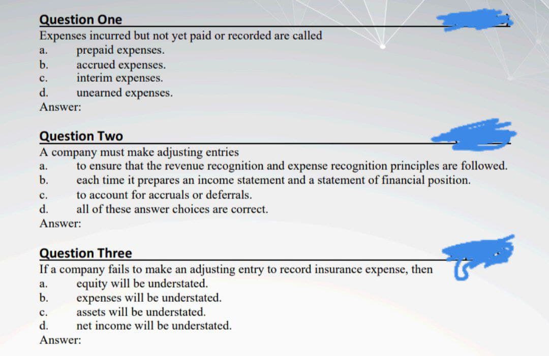 Question One
Expenses incurred but not yet paid or recorded are called
prepaid expenses.
accrued expenses.
interim expenses.
unearned expenses.
а.
b.
с.
d.
Answer:
Question Two
A company must make adjusting entries
to ensure that the revenue recognition and expense recognition principles are followed.
each time it prepares an income statement and a statement of financial position.
to account for accruals or deferrals.
all of these answer choices are correct.
а.
b.
с.
d.
Answer:
Question Three
If a company fails to make an adjusting entry to record insurance expense,
then
equity will be understated.
expenses will be understated.
assets will be understated.
а.
b.
с.
d.
net income will be understated.
Answer:
