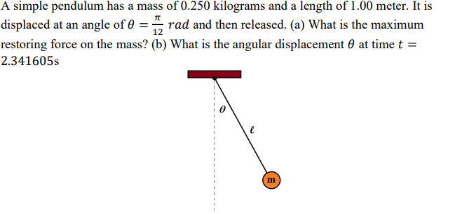 A simple pendulum has a mass of 0.250 kilograms and a length of 1.00 meter. It is
displaced at an angle of 0
rad and then released. (a) What is the maximum
%3!
12
restoring force on the mass? (b) What is the angular displacement 0 at time t =
2.341605s
