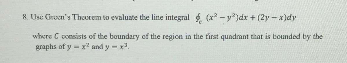 8. Use Green's Theorem to evaluate the line integral (x² – y²)dx + (2y - x)dy
where C consists of the boundary of the region in the first quadrant that is bounded by the
graphs of y = x2 and y = x3.
%3D
