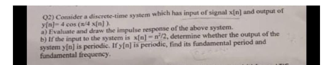 Q2) Consider a discrete-time system which has input of signal x[n] and output of
y[n]=4 cos (x/4 x[n] ).
a) Evaluate and draw the impulse response of the above system.
b) If the input to the system is x[n]-n/2, determine whether the output of the
system yfn] is periodic. If y[n] is periodic, find its fundamental period and
fundamental frequency.
