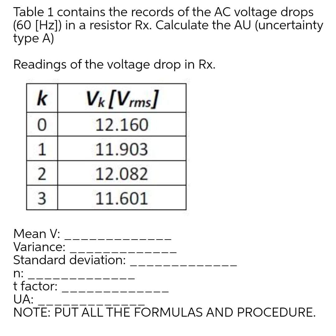 Table 1 contains the records of the AC voltage drops
(60 [Hz]) in a resistor Rx. Calculate the AU (uncertainty
type A)
Readings of the voltage drop in Rx.
k
Vk [Vrms]
12.160
1
11.903
12.082
3
11.601
Mean V:
Variance:
Standard deviation:
n:
t factor:
UA:
NOTE: PUT ALL THE FORMULAS AND PROCEDURE.
