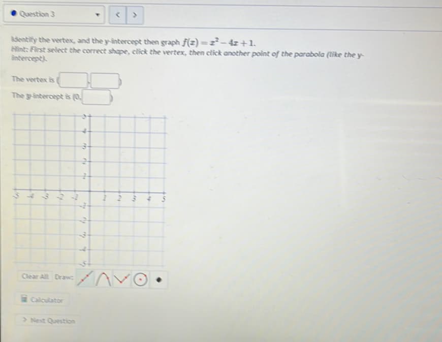 O Question 3
Identify the vertex, and the y-intercept then graph f(z)=z²-4z +1,
Hìnt: First select the correct shape, elick the vertex, then click another point of the parabola (like the y-
antercept)
The vertex is
The g-interceptis (0.
Clear All Drawc
Calculator
> Next Question
