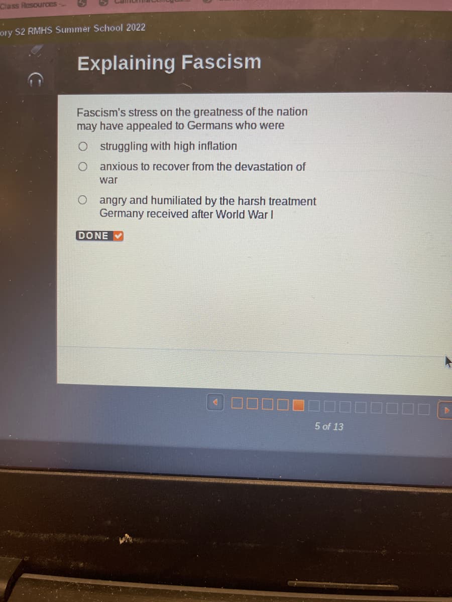 Class Resources-
ory S2 RMHS Summer School 2022
Explaining Fascism
Fascism's stress on the greatness of the nation
may have appealed to Germans who were
O struggling with high inflation
O
anxious to recover from the devastation of
war
O
angry and humiliated by the harsh treatment
Germany received after World War I
DONE
5 of 13