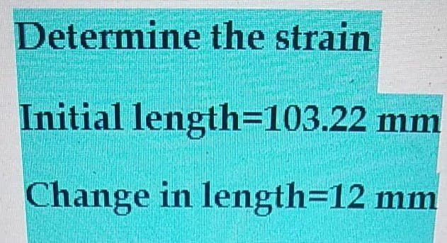 Determine the strain
Initial length=103.22 mm
Change in length=12 mm