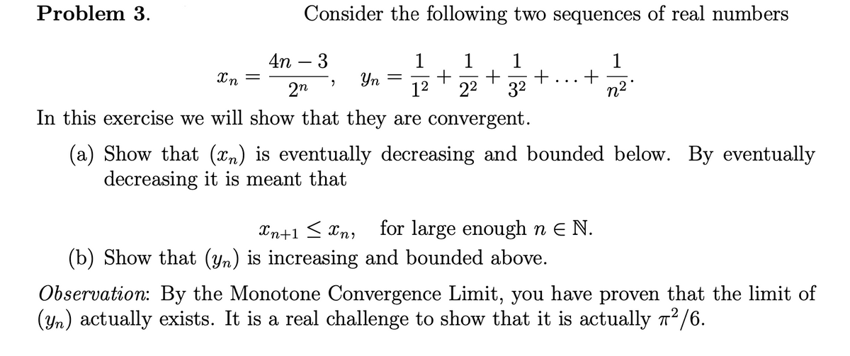 Problem 3.
Consider the following two sequences of real numbers
4n – 3
1
+
12
1
1
+
32
1
Yn =
2n
22
n2"
In this exercise we will show that they are convergent.
(a) Show that (x,) is eventually decreasing and bounded below. By eventually
decreasing it is meant that
for large enough n E N.
(b) Show that (yn) is increasing and bounded above.
Xn+1 < Xn,
Observation: By the Monotone Convergence Limit, you have proven that the limit of
(Yn) actually exists. It is a real challenge to show that it is actually n2/6.
