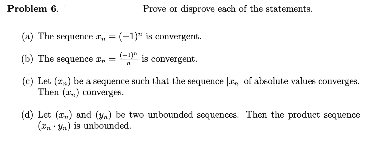 Problem 6.
Prove or disprove each of the statements.
(a) The sequence xn = (-1)" is convergent.
(b) The sequence xn
(-1)"
is convergent.
(c) Let (xn) be a sequence such that the sequence |xn| of absolute values converges.
Then (xn) converges.
(d) Let (xn) and (yn) be two unbounded sequences. Then the product sequence
(xn • Yn) is unbounded.
