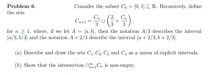 ## Problem 6

Consider the subset \( C_0 = [0, 1] \subseteq \mathbb{R} \). Recursively, define the sets

\[
C_{n+1} = \frac{C_n}{3} \cup \left( \frac{2}{3} + \frac{C_n}{3} \right),
\]

for \( n \geq 1 \), where, if we let \( A = [a, b] \), then the notation \( A/3 \) describes the interval \([a/3, b/3]\) and the notation \( A + 2/3 \) describes the interval \([a + 2/3, b + 2/3]\).

(a) Describe and draw the sets \( C_1, C_2, C_3 \) and \( C_4 \) as a union of explicit intervals.

(b) Show that the intersection \( \bigcap_{n=1}^{\infty} C_n \) is non-empty.