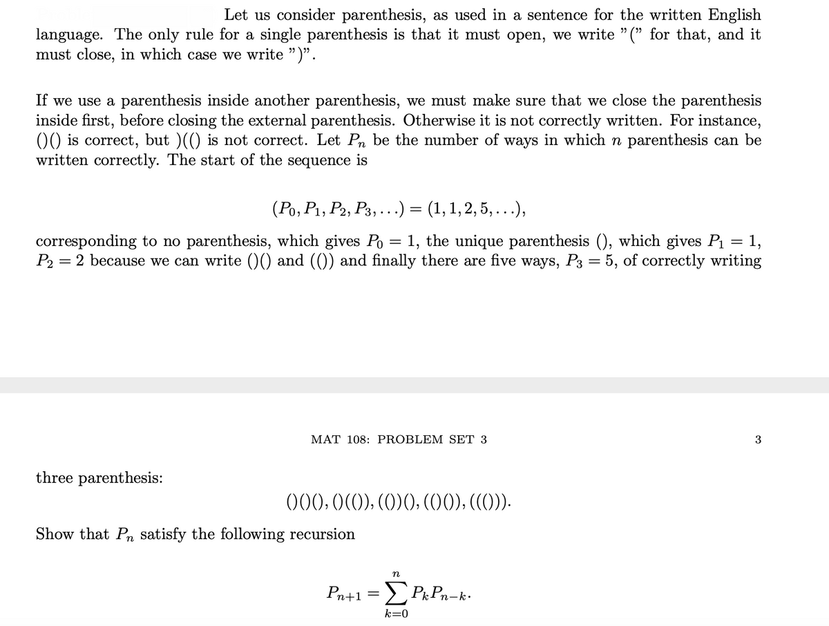 Let us consider parenthesis, as used in a sentence for the written English
language. The only rule for a single parenthesis is that it must open, we write " (" for that, and it
must close, in which case we write ")".
If we use a parenthesis inside another parenthesis, we must make sure that we close the parenthesis
inside first, before closing the external parenthesis. Otherwise it is not correctly written. For instance,
0) is correct, but )(() is not correct. Let Pn be the number of ways in which n parenthesis can be
written correctly. The start of the sequence is
(Ро, Р, Ра, Рз, ...) %3D (1, 1, 2, 5,...),
corresponding to no parenthesis, which gives Po = 1, the unique parenthesis (), which gives P = 1,
P2 = 2 because we can write ()) and (()) and finally there are five ways, P3 = 5, of correctly writing
MAT 108: PROBLEM SET 3
3
three parenthesis:
)00,0(0),(0)0), (O0),((O)).
Show that Pn satisfy the following recursion
n
Pn+1 => Pk Pn-k-
k=0
