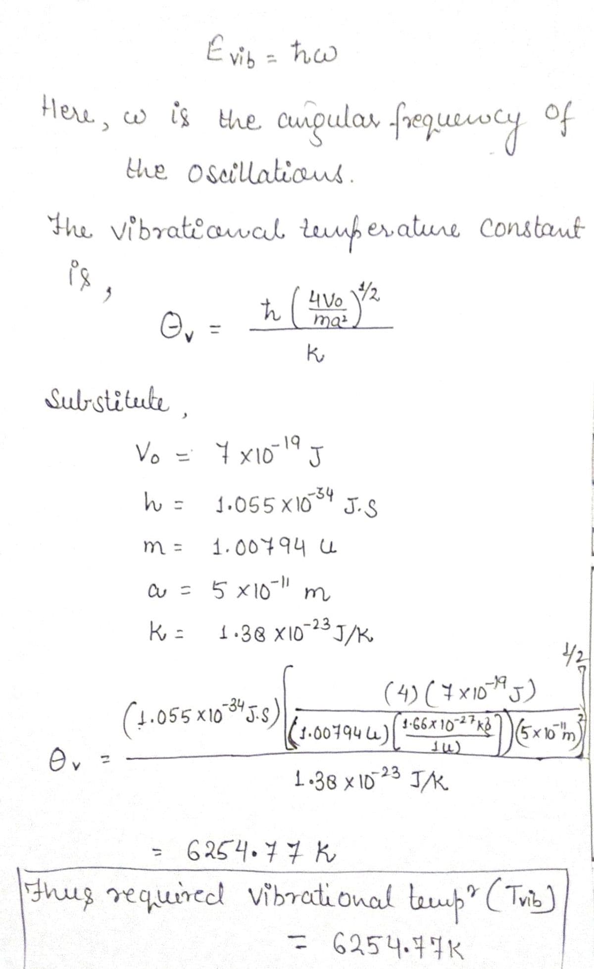 E vis = ħw
Here, w is the cuipular frequewcy of
the oseillatious.
The vibratiovab Leufer ature Constaut
4Vo
/2
Ou =
%3D
Substitute ,
Vo = 7 x1014 J
Y x10"
1.055 x10
34
J.S
%3D
m =
1.00794 u
a = 5 x10" m
-23
1.38 X103J/K
(4) ( ¥ x10)
(1.00794 )
055X10-3J.5
1-66x 10-27KB
5x10
-23
1.38 x 1D
6 254.77 K
%3D
thus requined vibrati onal teump ( Tuis]
= 6254.77K
