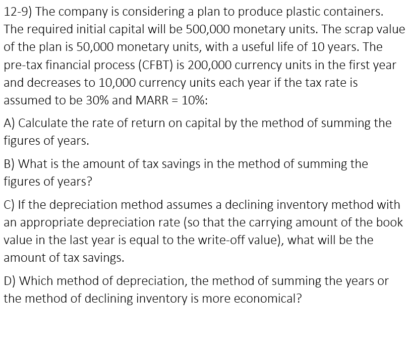 12-9) The company is considering a plan to produce plastic containers.
The required initial capital will be 500,000 monetary units. The scrap value
of the plan is 50,000 monetary units, with a useful life of 10 years. The
pre-tax financial process (CFBT) is 200,000 currency units in the first year
and decreases to 10,000 currency units each year if the tax rate is
assumed to be 30% and MARR = 10%:
A) Calculate the rate of return on capital by the method of summing the
figures of years.
B) What is the amount of tax savings in the method of summing the
figures of years?
C) If the depreciation method assumes a declining inventory method with
an appropriate depreciation rate (so that the carrying amount of the book
value in the last year is equal to the write-off value), what will be the
amount of tax savings.
D) Which method of depreciation, the method of summing the years or
the method of declining inventory is more economical?
