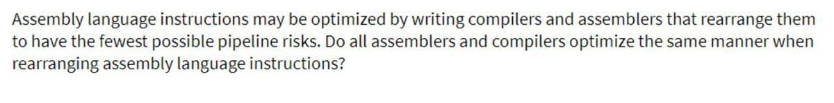 Assembly language instructions may be optimized by writing compilers and assemblers that rearrange them
to have the fewest possible pipeline risks. Do all assemblers and compilers optimize the same manner when
rearranging assembly language instructions?