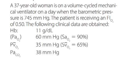 A 37-year-old woman is on a volume-cycled mechani-
cal ventilator on a day when the barometric pres-
sure is 745 mm Hg. The patient is receiving an Fl.
of 0.50. The following clinical data are obtained:
11 g/dL
60 mm Hg (Sa, = 90%)
35 mm Hg (SV, = 65%)
38 mm Hg
Hb:
(Pa.)
paco,
