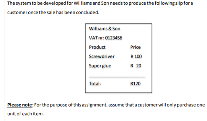 The system to be developed for Williams and Son needs to produce the following slip for a
customer once the sale has been concluded.
Williams & Son
VATnr: 0123456
Product
Price
Screwdriver
R 100
Super glue
R 20
Total:
R120
Please note: For the purpose of this assignment, assume that a customerwill only purchase one
unit of each item.
