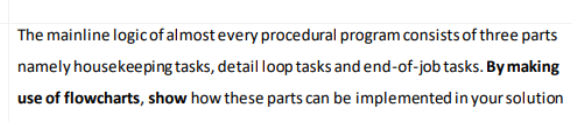 The mainline logic of almost every procedural program consists of three parts
namely housekeeping tasks, detail loop tasks and end-of-job tasks. By making
use of flowcharts, show how these parts can be implemented in your solution
