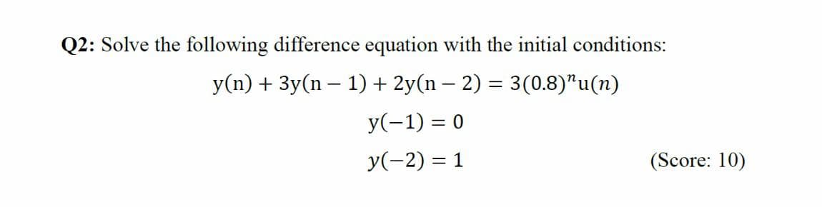 Q2: Solve the following difference equation with the initial conditions:
y(n) + 3y(n – 1) + 2y(n – 2) = 3(0.8)"u(n)
y(-1) = 0
y(-2) = 1
(Score: 10)
