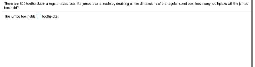 There are 800 toothpicks in a regular-sized box. If a jumbo box is made by doubling all the dimensions of the regular-sized box, how many toothpicks will the jumbo
box hold?
The jumbo box holds toothpicks.
