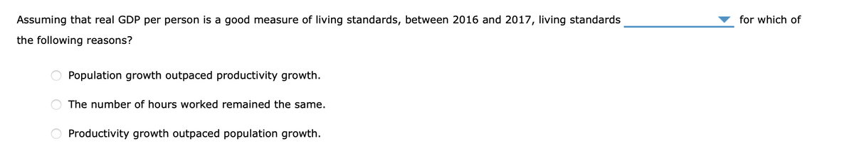 Assuming that real GDP per person is a good measure of living standards, between 2016 and 2017, living standards
for which of
the following reasons?
Population growth outpaced productivity growth.
The number of hours worked remained the same.
Productivity growth outpaced population growth.
O O O
