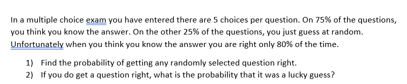 In a multiple choice exam you have entered there are 5 choices per question. On 75% of the questions,
you think you know the answer. On the other 25% of the questions, you just guess at random.
Unfortunately when you think you know the answer you are right only 80% of the time.
1) Find the probability of getting any randomly selected question right.
2) If you do get a question right, what is the probability that it was a lucky guess?
