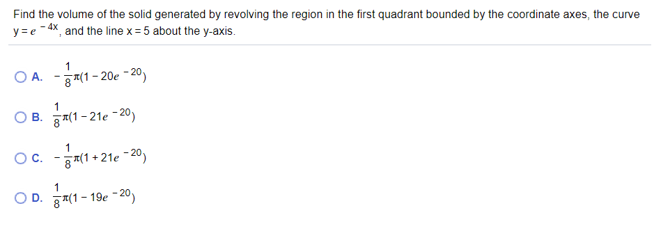 Find the volume of the solid generated by revolving the region in the first quadrant bounded by the coordinate axes, the curve
y = e -4X, and the line x = 5 about the y-axis.
1
O A.-제1-20e-20)
1
B. g지1-21e-20)
OC.
- g7(1 + 21e -20)
O D. 87(1 - 19e -20)
