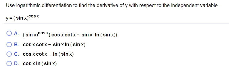 Use logarithmic differentiation to find the derivative of y with respect to the independent variable.
y = ( sin x)cos x
A. (sin x)cos X( cos x cotx - sin x In ( sin x))
B. cos x cotx - sin x In ( sin x)
C. cos x cot x - In ( sin x)
O D. cos x In ( sin x)
