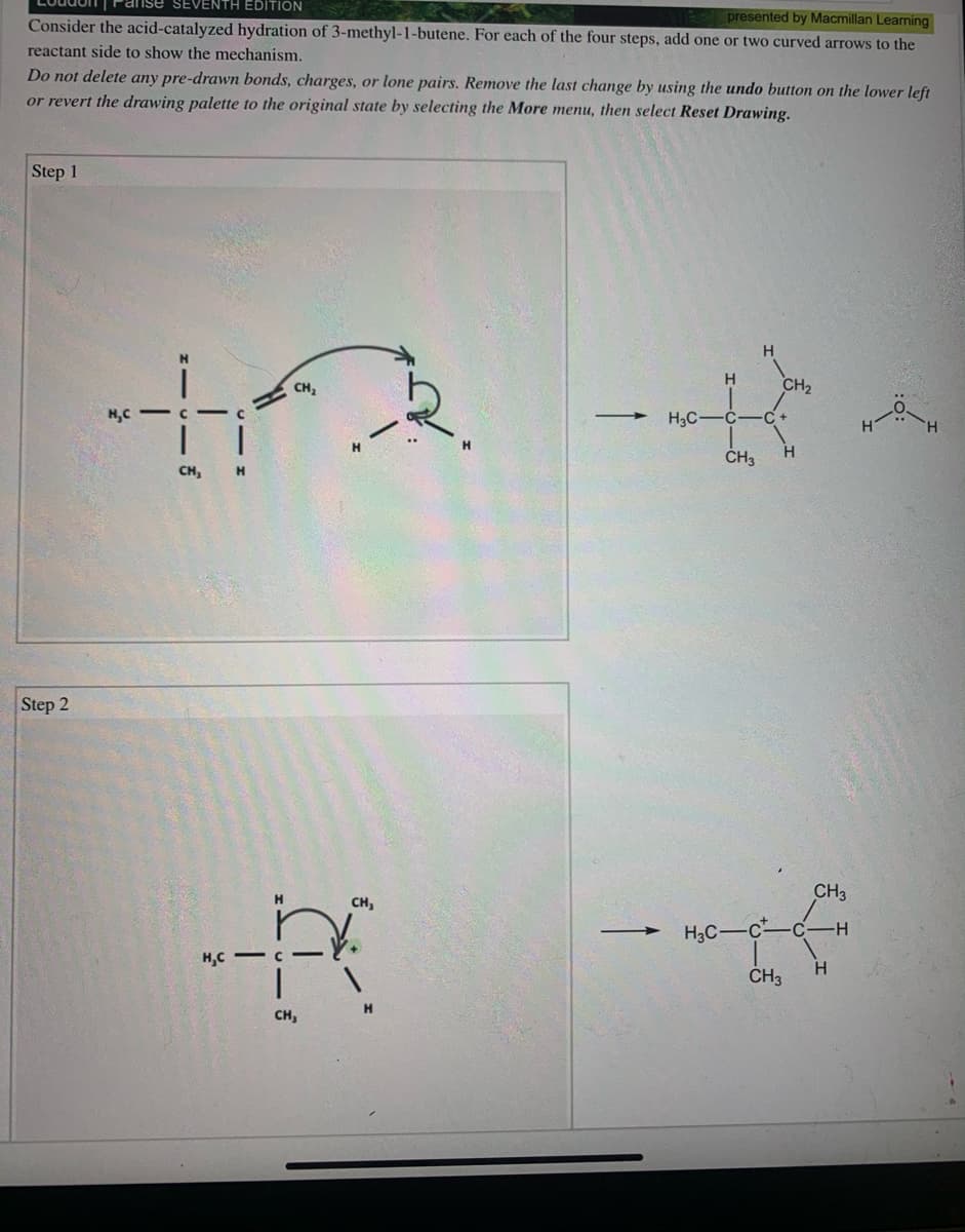 Loudon| Panse SEVENTH EDITION
presented by Macmillan Learning
Consider the acid-catalyzed hydration of 3-methyl-1-butene. For each of the four steps, add one or two curved arrows to the
reactant side to show the mechanism.
Do not delete any pre-drawn bonds, charges, or lone pairs. Remove the last change by using the undo button on the lower left
or revert the drawing palette to the original state by selecting the More menu, then select Reset Drawing.
Step 1
H.
H
CH2
CH,
H,C
H3C-
-C+
H
CH3
CH,
Step 2
CH3
CH,
H3C-c
-H-
H,C - C
H.
ČH3
H.
CH,
