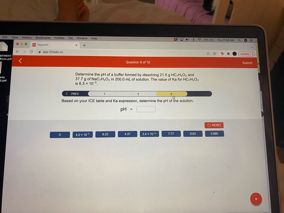 Edit
View
History
Bookmarks
Profiles
Tab
Window
Help
1) *
33% 4
Thu 11:56 AM
!!
101 Chem101
PDF
A app.101edu.co
山 ☆ Tp ●
Update:
ΟΥΜΕΝ T |
Form.pdf
Question 6 of 10
Submit
al
Determine the pH of a buffer formed by dissolving 21.5 g HC,H,O2 and
37.7 g of NaC,H;O2 in 200.0 mL of solution. The value of Ka for HC,H;O2
is 6.3 x 10-5.
ody
2.pdf
K PREV
1
2
3
Based on your ICE table and Ka expression, determine the pH of the solution.
pH
%3D
5 RESET
4.2 x 10-5
6.23
4.37
2.4 x 10 11
7.77
9.63
0.880
