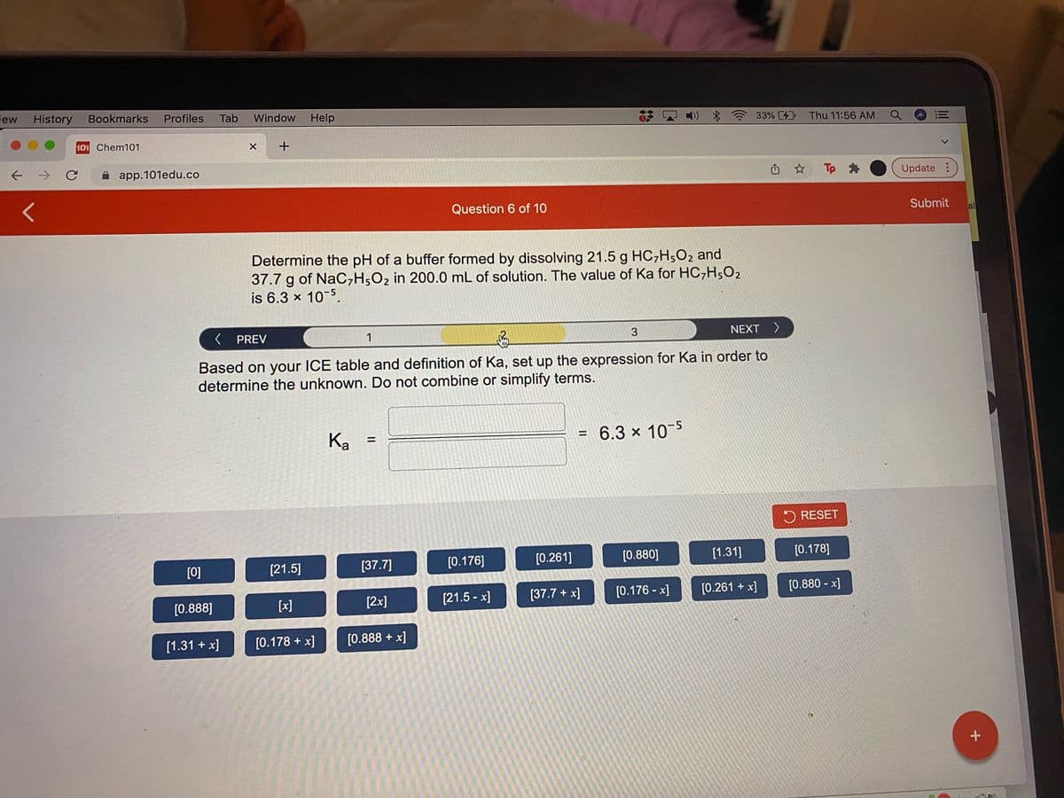 iew
History
Bookmarks
Profiles
Tab
Window
Help
)) *
33% [4 Thu 11:56 AM
三
101 Chem101
->
A app.101edu.co
山 ☆
Tp
O Update :
Question 6 of 10
Submit
al
Determine the pH of a buffer formed by dissolving 21.5 g HC,H,O2 and
37.7 g of NaC,H;O2 in 200.0 mL of solution. The value of Ka for HC,H5O2
is 6.3 x 10-5.
< PREV
1
3
NEXT
Based on your ICE table and definition of Ka, set up the expression for Ka in order to
determine the unknown. Do not combine or simplify terms.
Ka
= 6.3 x 10-5
%3D
%3D
O RESET
[0]
[37.7]
[0.176]
[0.261]
[0.880]
[1.31]
[0.178]
[21.5]
[2x]
[21.5 - x]
[37.7 + x]
[0.176 - x]
[0.261 + x]
[0.880 - x]
[0.888]
[x]
[1.31 + x]
[0.178 + x]
[0.888 + x]
lil
