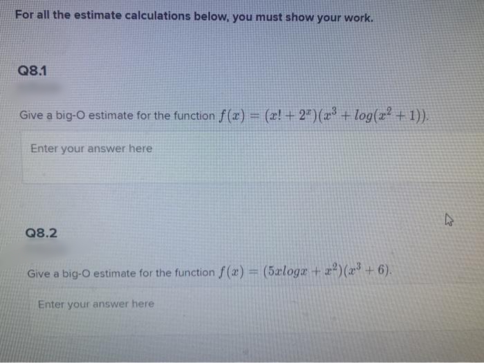 For all the estimate calculations below, you must show your work.
Q8.1
Give a big-O estimate for the function f (x) = (2! + 2")(x + log(2² + 1)).
%3D
Enter your answer here
Q8.2
Give a big-O estimate for the function f(x) = (5æloga + z)(x³ +6).
Enter your answer here
