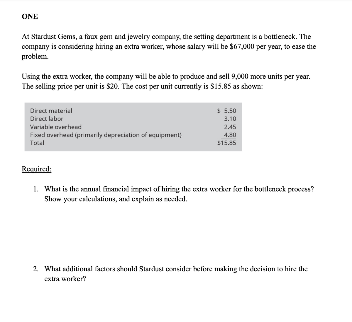ONE
At Stardust Gems, a faux gem and jewelry company, the setting department is a bottleneck. The
company is considering hiring an extra worker, whose salary will be $67,000 per year, to ease the
problem.
Using the extra worker, the company will be able to produce and sell 9,000 more units per year.
The selling price per unit is $20. The cost per unit currently is $15.85 as shown:
Direct material
Direct labor
Variable overhead
Fixed overhead (primarily depreciation of equipment)
Total
Required:
$ 5.50
3.10
2.45
4.80
$15.85
1. What is the annual financial impact of hiring the extra worker for the bottleneck process?
Show your calculations, and explain as needed.
2. What additional factors should Stardust consider before making the decision to hire the
extra worker?