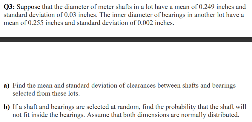 Q3: Suppose that the diameter of meter shafts in a lot have a mean of 0.249 inches and
standard deviation of 0.03 inches. The inner diameter of bearings in another lot have a
mean of 0.255 inches and standard deviation of 0.002 inches.
a) Find the mean and standard deviation of clearances between shafts and bearings
selected from these lots.
b) If a shaft and bearings are selected at random, find the probability that the shaft will
not fit inside the bearings. Assume that both dimensions are normally distributed.
