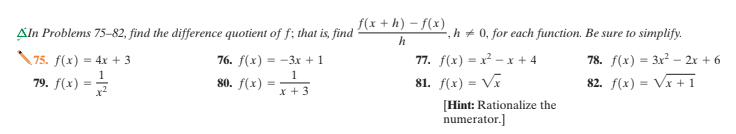 f(x + h) – f(x)
Aln Problems 75–82, find the difference quotient of f; that is, find
,h + 0, for each function. Be sure to simplify.
75. f(x) = 4x + 3
1
76. f(х) 3D-Зх +1
77. f(х) — х - х +4
78. f(x) = 3x² – 2x + 6
1
79. f(x) = =
80. f(x)
81. f(x) = Vĩ
82. f(x) = Vx + 1
%3D
x +3
[Hint: Rationalize the
numerator.]
