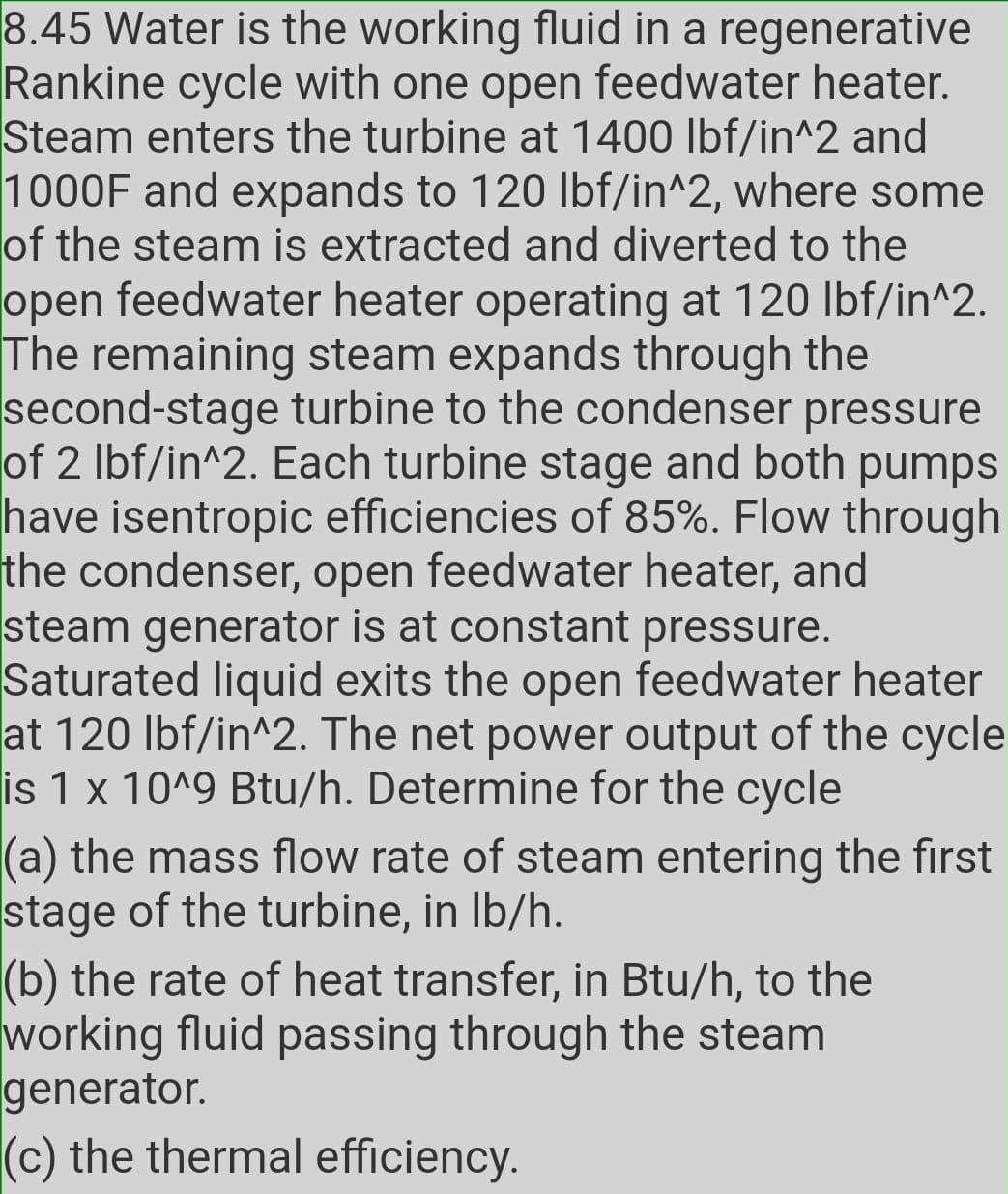 8.45 Water is the working fluid in a regenerative
Rankine cycle with one open feedwater heater.
Steam enters the turbine at 1400 lbf/in^2 and
1000F and expands to 120 lbf/in^2, where some
of the steam is extracted and diverted to the
open feedwater heater operating at 120 lbf/in^2.
The remaining steam expands through the
second-stage turbine to the condenser pressure
of 2 Ibf/in^2. Each turbine stage and both pumps
have isentropic efficiencies of 85%. Flow through
the condenser, open feedwater heater, and
steam generator is at constant pressure.
Saturated liquid exits the open feedwater heater
at 120 Ibf/in^2. The net power output of the cycle
is 1 x 10^9 Btu/h. Determine for the cycle
(a) the mass flow rate of steam entering the first
stage of the turbine, in Ib/h.
(b) the rate of heat transfer, in Btu/h, to the
working fluid passing through the steam
generator.
(c) the thermal efficiency.
