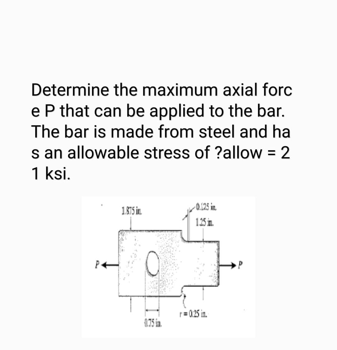 Determine the maximum axial forc
e P that can be applied to the bar.
The bar is made from steel and ha
s an allowable stress of ?allow = 2
1 ksi.
%3D
0.125 in
1.875 in.
1.25 in.
P
r=0.25 in.
4.75 in.
