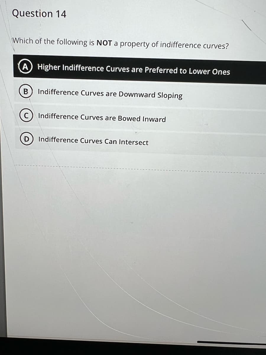 Question 14
Which of the following is NOT a property of indifference curves?
A) Higher Indifference Curves are Preferred to Lower Ones
B
D
Indifference Curves are Downward Sloping
Indifference Curves are Bowed Inward
Indifference Curves Can Intersect