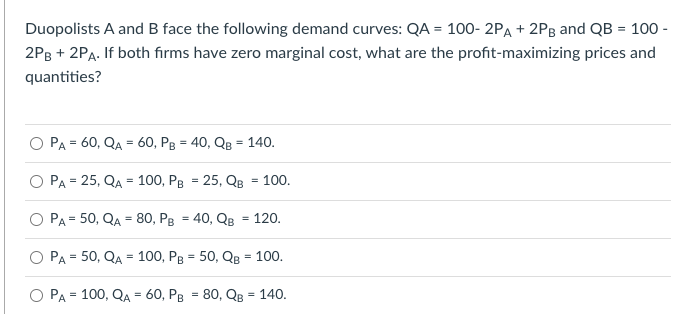 Duopolists A and B face the following demand curves: QA = 100- 2PA +2Pg and QB = 100 -
2PB + 2PA. If both firms have zero marginal cost, what are the profit-maximizing prices and
quantities?
PA = 60, QA = 60, PB = 40, QB = 140.
O PA = 25, QA = 100, PB = 25, QB = 100.
PA= 50, QA = 80, PB = 40, QB = 120.
PA = 50, QA = 100, PB = 50, QB = 100.
PA = 100, QA = 60, PB = 80, QB = 140.