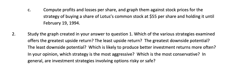 2.
C.
Compute profits and losses per share, and graph them against stock prices for the
strategy of buying a share of Lotus's common stock at $55 per share and holding it until
February 19, 1994.
Study the graph created in your answer to question 1. Which of the various strategies examined
offers the greatest upside return? The least upside return? The greatest downside potential?
The least downside potential? Which is likely to produce better investment returns more often?
In your opinion, which strategy is the most aggressive? Which is the most conservative? In
general, are investment strategies involving options risky or safe?