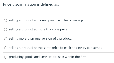 Price discrimination is defined as:
selling a product at its marginal cost plus a markup.
selling a product at more than one price.
selling more than one version of a product.
selling a product at the same price to each and every consumer.
producing goods and services for sale within the firm.