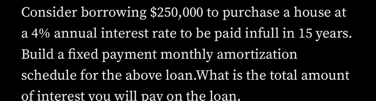 Consider borrowing $250,000 to purchase a house at
a 4% annual interest rate to be paid infull in 15 years.
Build a fixed payment monthly amortization
schedule for the above loan.What is the total amount
of interest you will pay on the loan.