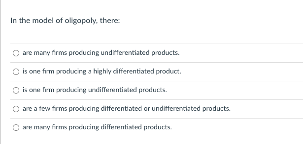 In the model of oligopoly, there:
are many firms producing undifferentiated products.
is one firm producing a highly differentiated product.
is one firm producing undifferentiated products.
are a few firms producing differentiated or undifferentiated products.
are many firms producing differentiated products.